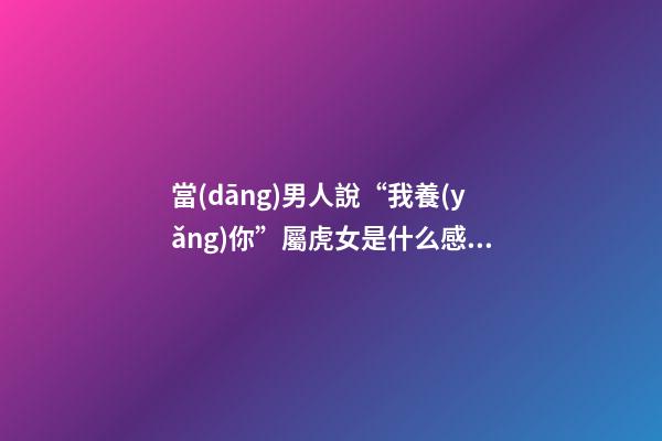 當(dāng)男人說“我養(yǎng)你”屬虎女是什么感覺