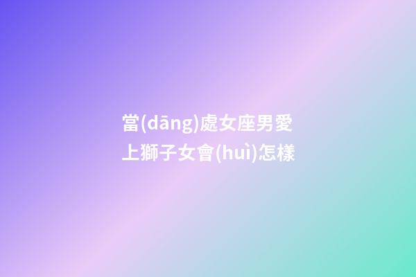 當(dāng)處女座男愛上獅子女會(huì)怎樣-第1張-星座運(yùn)勢(shì)-玄機(jī)派