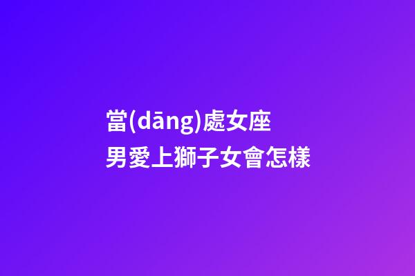 當(dāng)處女座男愛上獅子女會怎樣