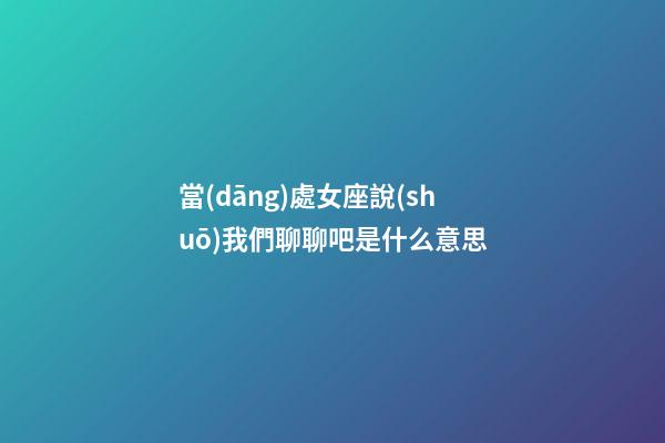 當(dāng)處女座說(shuō)我們聊聊吧是什么意思