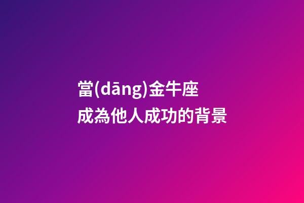 當(dāng)金牛座成為他人成功的背景