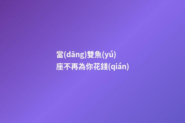 當(dāng)雙魚(yú)座不再為你花錢(qián)
