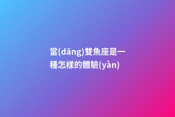當(dāng)雙魚座是一種怎樣的體驗(yàn)-第1張-星座運(yùn)勢(shì)-玄機(jī)派