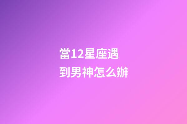 當12星座遇到男神怎么辦-第1張-星座運勢-玄機派
