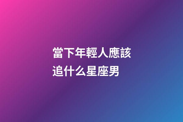 當下年輕人應該追什么星座男-第1張-星座運勢-玄機派