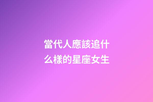 當代人應該追什么樣的星座女生-第1張-星座運勢-玄機派