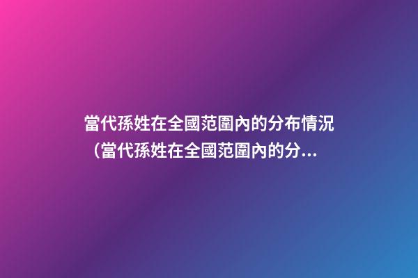 當代孫姓在全國范圍內的分布情況（當代孫姓在全國范圍內的分布情況如何）