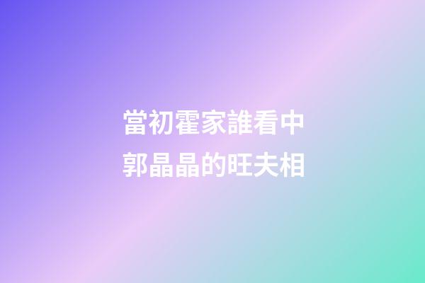 當初霍家誰看中郭晶晶的旺夫相