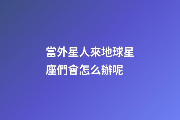 當外星人來地球星座們會怎么辦呢-第1張-星座運勢-玄機派