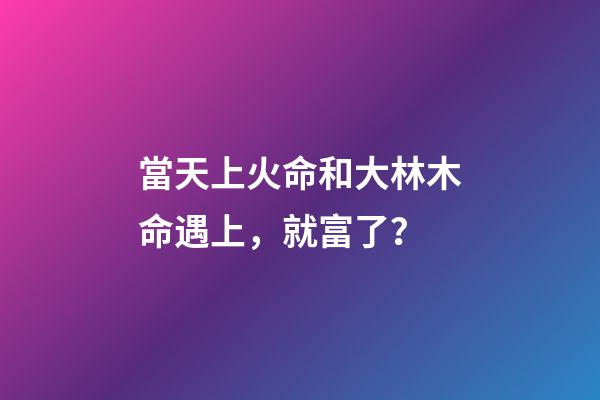 當天上火命和大林木命遇上，就富了？