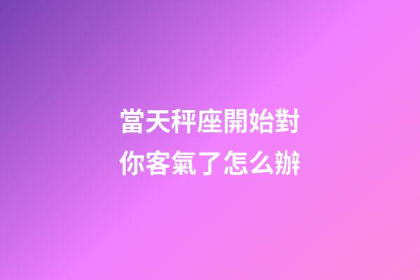 當天秤座開始對你客氣了怎么辦