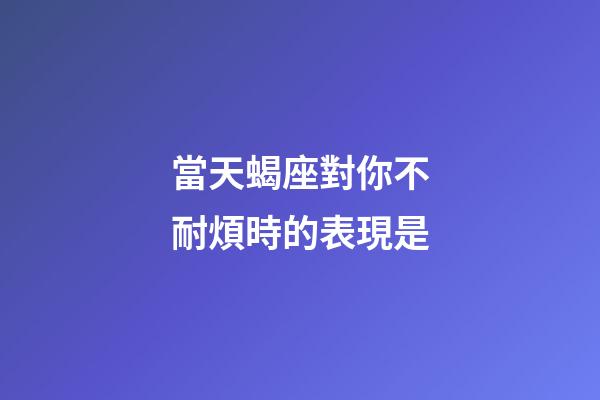 當天蝎座對你不耐煩時的表現是-第1張-星座運勢-玄機派
