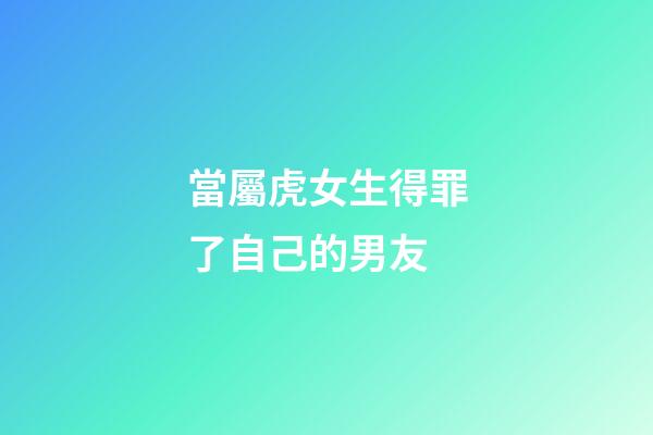 當屬虎女生得罪了自己的男友