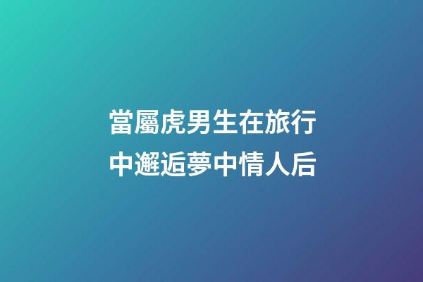 當屬虎男生在旅行中邂逅夢中情人后