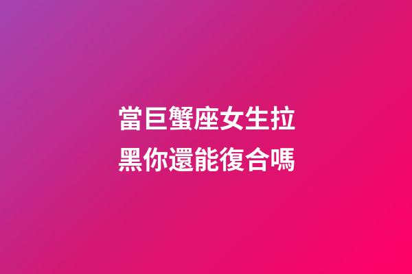 當巨蟹座女生拉黑你還能復合嗎-第1張-星座運勢-玄機派