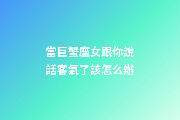 當巨蟹座女跟你說話客氣了該怎么辦-第1張-星座運勢-玄機派