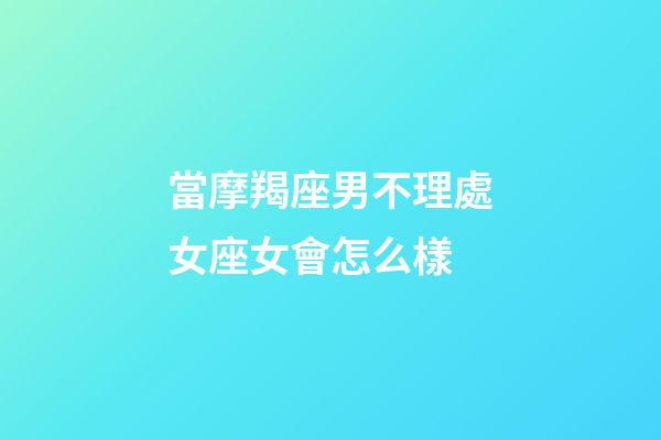 當摩羯座男不理處女座女會怎么樣-第1張-星座運勢-玄機派