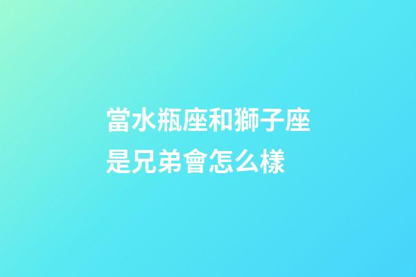 當水瓶座和獅子座是兄弟會怎么樣-第1張-星座運勢-玄機派