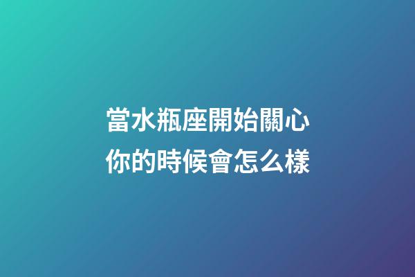 當水瓶座開始關心你的時候會怎么樣