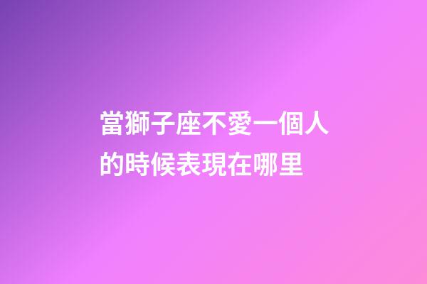當獅子座不愛一個人的時候表現在哪里-第1張-星座運勢-玄機派