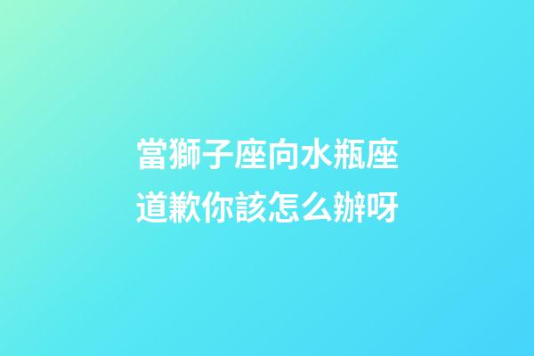 當獅子座向水瓶座道歉你該怎么辦呀-第1張-星座運勢-玄機派