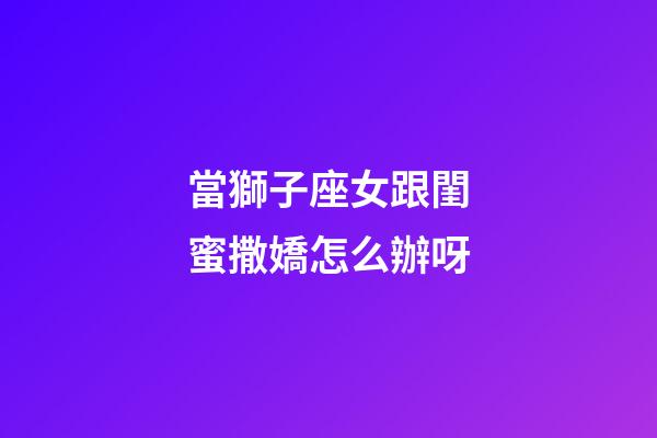 當獅子座女跟閨蜜撒嬌怎么辦呀-第1張-星座運勢-玄機派