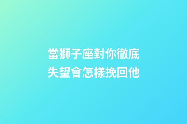當獅子座對你徹底失望會怎樣挽回他-第1張-星座運勢-玄機派