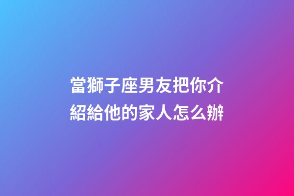 當獅子座男友把你介紹給他的家人怎么辦-第1張-星座運勢-玄機派