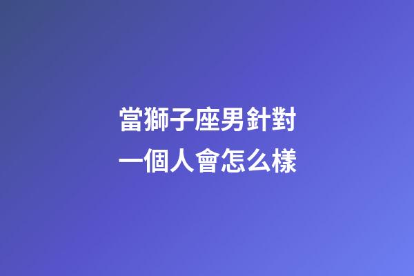 當獅子座男針對一個人會怎么樣-第1張-星座運勢-玄機派