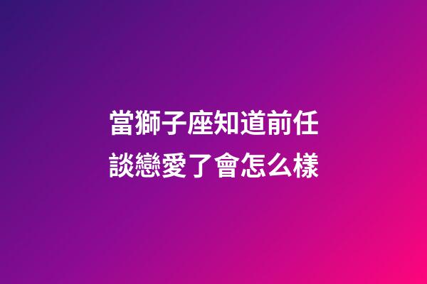 當獅子座知道前任談戀愛了會怎么樣-第1張-星座運勢-玄機派