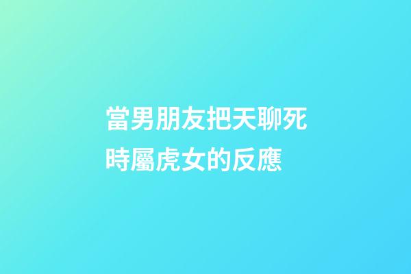 當男朋友把天聊死時屬虎女的反應