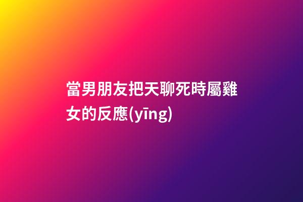當男朋友把天聊死時屬雞女的反應(yīng)