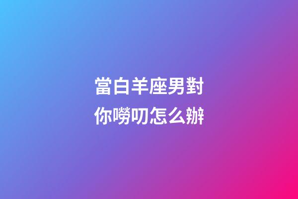 當白羊座男對你嘮叨怎么辦-第1張-星座運勢-玄機派