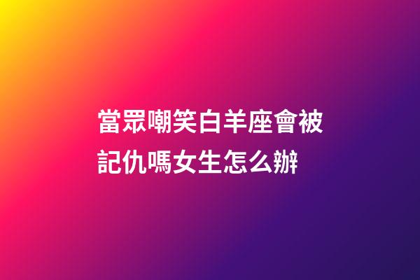 當眾嘲笑白羊座會被記仇嗎女生怎么辦-第1張-星座運勢-玄機派