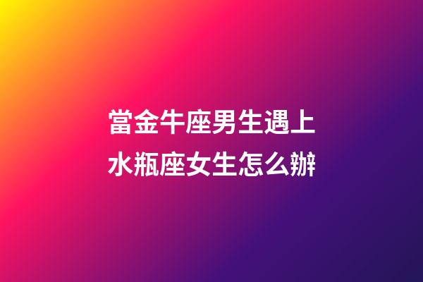 當金牛座男生遇上水瓶座女生怎么辦-第1張-星座運勢-玄機派