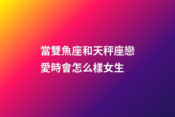 當雙魚座和天秤座戀愛時會怎么樣女生-第1張-星座運勢-玄機派