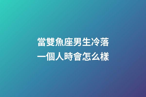當雙魚座男生冷落一個人時會怎么樣