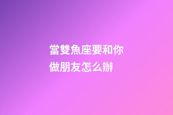 當雙魚座要和你做朋友怎么辦-第1張-星座運勢-玄機派