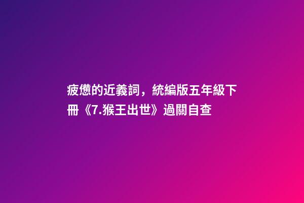 疲憊的近義詞，統編版五年級下冊《7.猴王出世》過關自查-第1張-觀點-玄機派