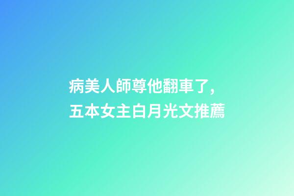 病美人師尊他翻車了,五本女主白月光文推薦-第1張-觀點-玄機派