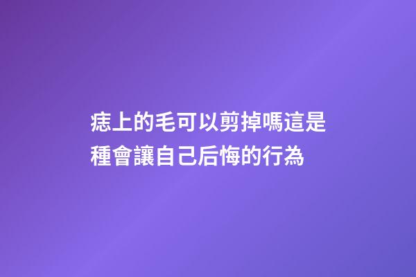 痣上的毛可以剪掉嗎?這是種會讓自己后悔的行為