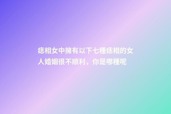痣相女中擁有以下七種痣相的女人婚姻很不順利，你是哪種呢