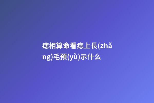 痣相算命看痣上長(zhǎng)毛預(yù)示什么
