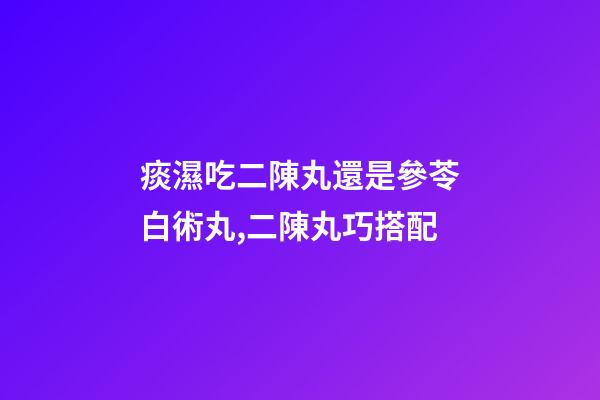 痰濕吃二陳丸還是參苓白術丸,二陳丸巧搭配-第1張-觀點-玄機派