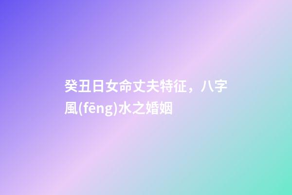 癸丑日女命丈夫特征，八字風(fēng)水之婚姻-第1張-觀點(diǎn)-玄機(jī)派