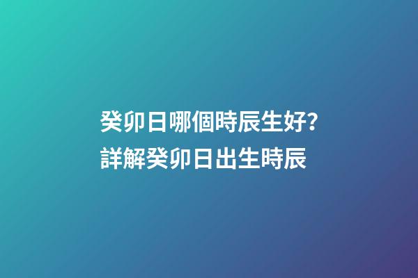 癸卯日哪個時辰生好？詳解癸卯日出生時辰
