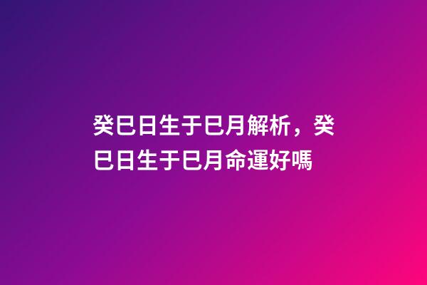癸巳日生于巳月解析，癸巳日生于巳月命運好嗎