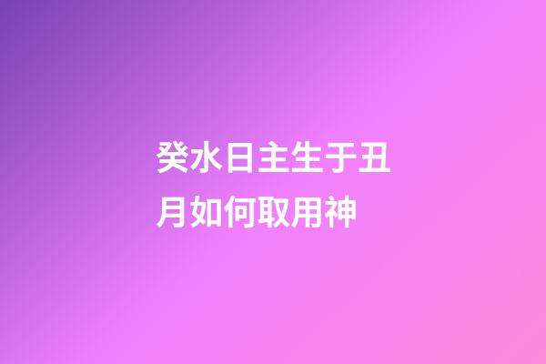 癸水日主生于丑月如何取用神?