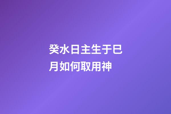 癸水日主生于巳月如何取用神?