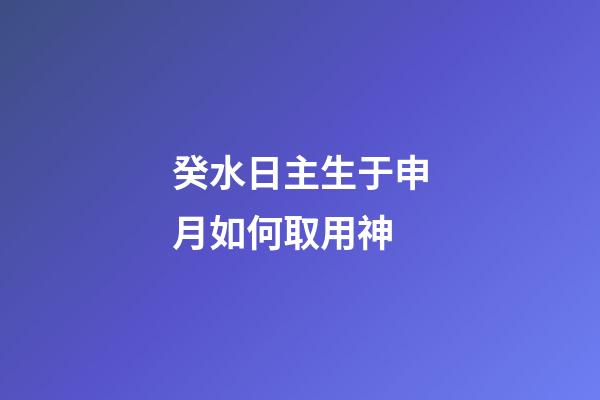 癸水日主生于申月如何取用神?